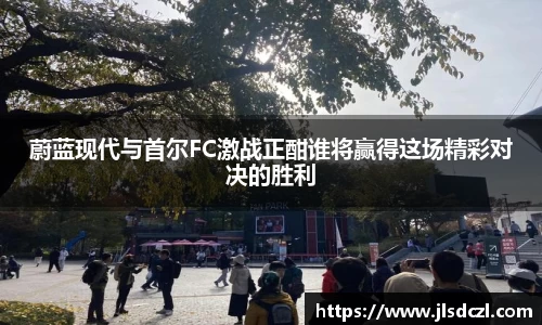 蔚蓝现代与首尔FC激战正酣谁将赢得这场精彩对决的胜利