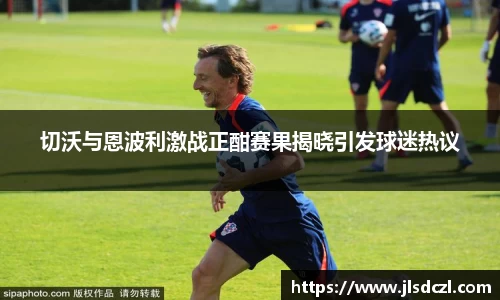 切沃与恩波利激战正酣赛果揭晓引发球迷热议