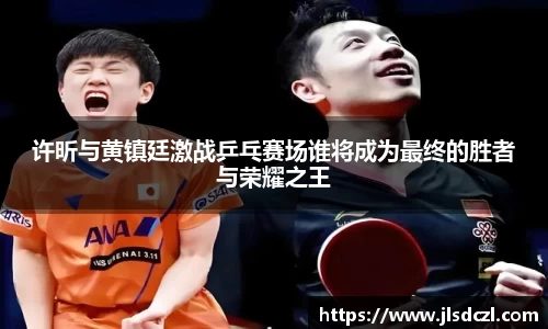 许昕与黄镇廷激战乒乓赛场谁将成为最终的胜者与荣耀之王